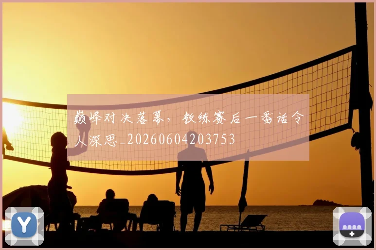 巅峰对决落幕,教练赛后一番话令人深思_20260604203753