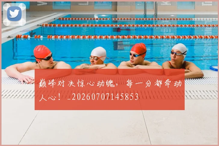 巅峰对决惊心动魄，每一分都牵动人心！_20260707145853