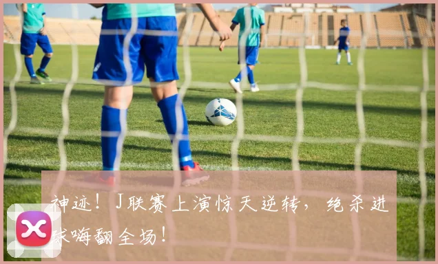 神迹!J联赛上演惊天逆转,绝杀进球嗨翻全场!