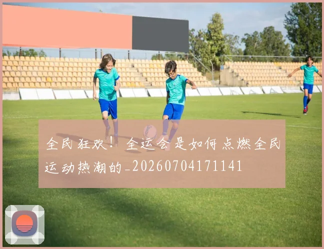全民狂欢!全运会是如何点燃全民运动热潮的_20260704171141