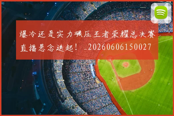 爆冷还是实力碾压王者荣耀总决赛直播悬念迭起！_20260606150027