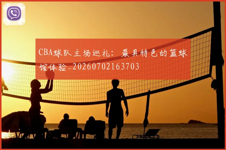 CBA球队主场巡礼:最具特色的篮球馆体验_20260702163703