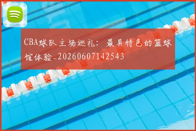CBA球队主场巡礼:最具特色的篮球馆体验_20260607142543