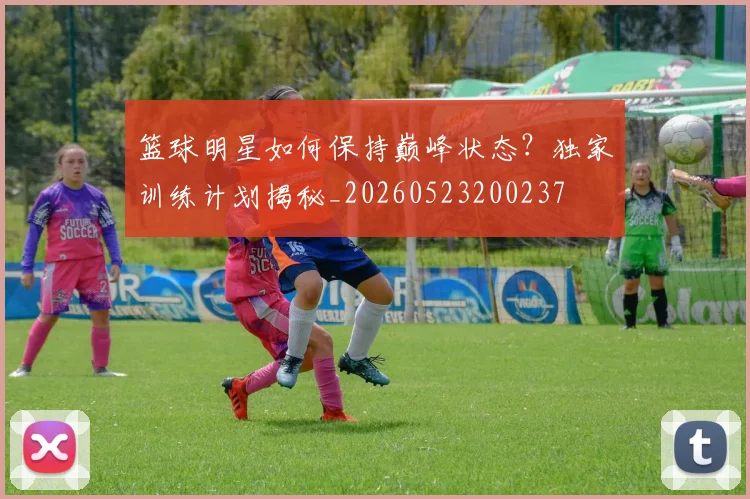 篮球明星如何保持巅峰状态？独家训练计划揭秘_20260523200237