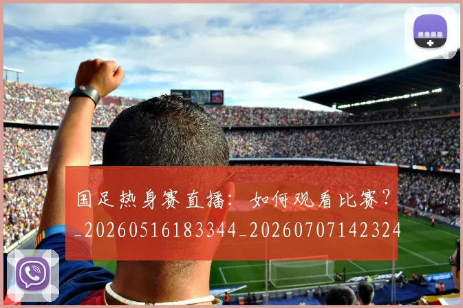 国足热身赛直播：如何观看比赛？_20260516183344_20260707142324