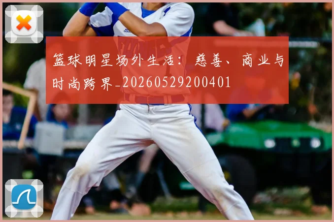 篮球明星场外生活：慈善、商业与时尚跨界_20260529200401