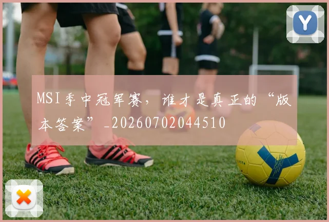 MSI季中冠军赛,谁才是真正的“版本答案”_20260702044510