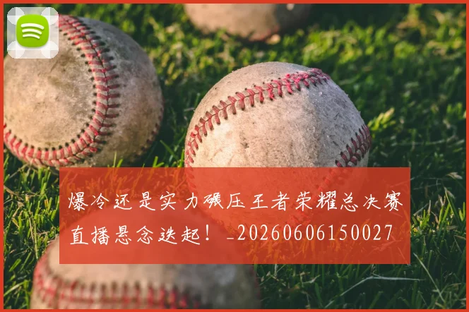 爆冷还是实力碾压王者荣耀总决赛直播悬念迭起!_20260606150027