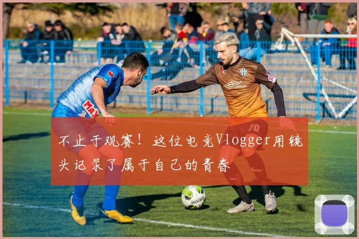 不止于观赛！这位电竞Vlogger用镜头记录了属于自己的青春