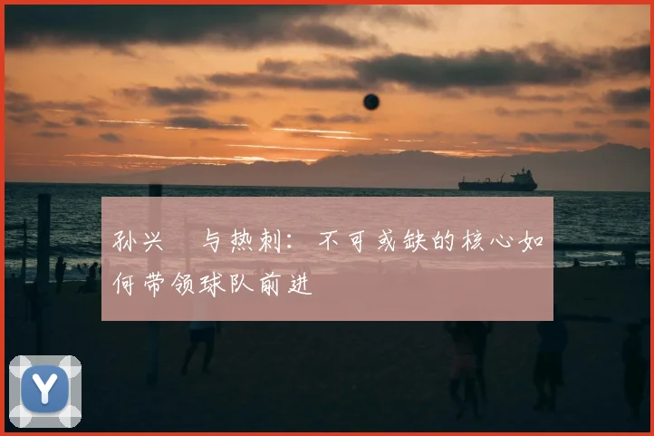 孙兴慜与热刺:不可或缺的核心如何带领球队前进