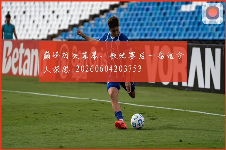 巅峰对决落幕，教练赛后一番话令人深思_20260604203753