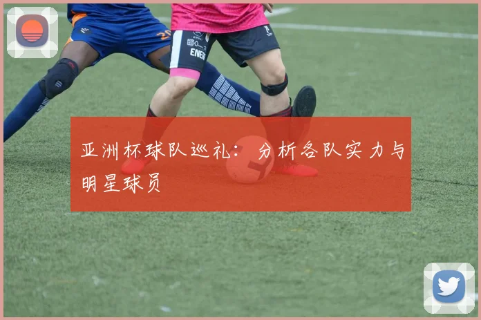 亚洲杯球队巡礼：分析各队实力与明星球员