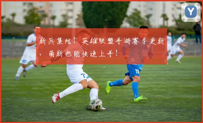新兵集结！英雄联盟手游赛季更新，萌新也能快速上手！